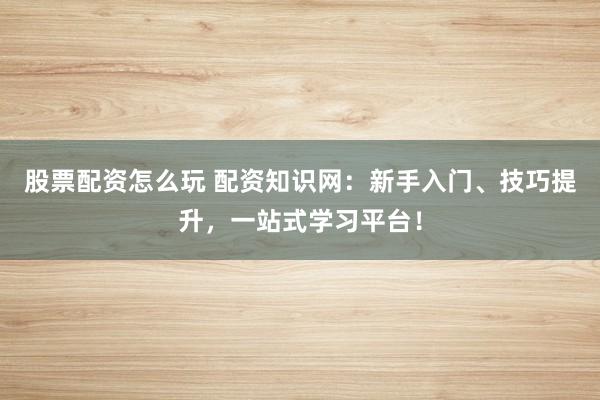 股票配资怎么玩 配资知识网：新手入门、技巧提升，一站式学习平台！