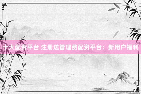 十大配资平台 注册送管理费配资平台：新用户福利