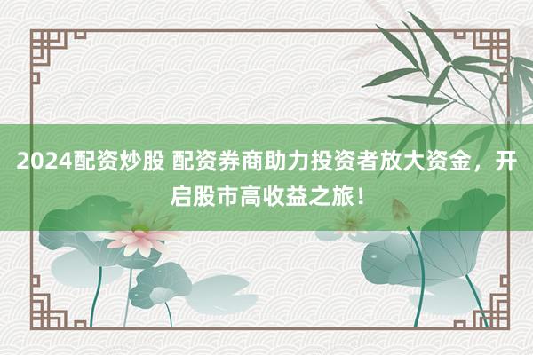 2024配资炒股 配资券商助力投资者放大资金，开启股市高收益之旅！
